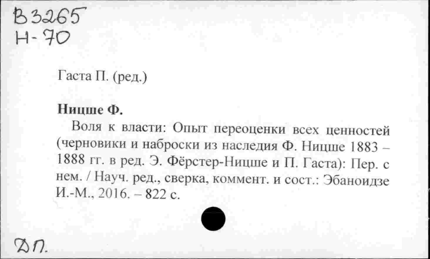 ﻿&5<аб,5"
Н-9О
Гаста П. (ред.)
Ницше Ф.
Воля к власти: Опыт переоценки всех ценностей (черновики и наброски из наследия Ф. Ницше 1883 -1888 гг. в ред. Э. Фёрстер-Ницше и П. Гаста): Пер. с нем. / Науч, ред., сверка, коммент, и сост.: Эбаноидзе И.-М., 2016.-822 с.
ъп.